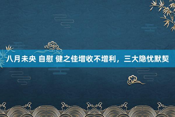 八月未央 自慰 健之佳增收不增利，三大隐忧默契