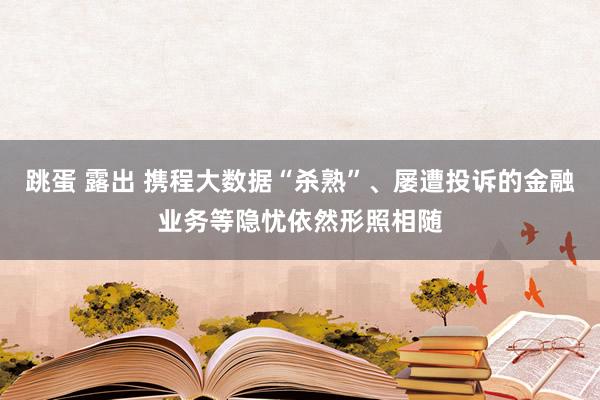 跳蛋 露出 携程大数据“杀熟”、屡遭投诉的金融业务等隐忧依然形照相随