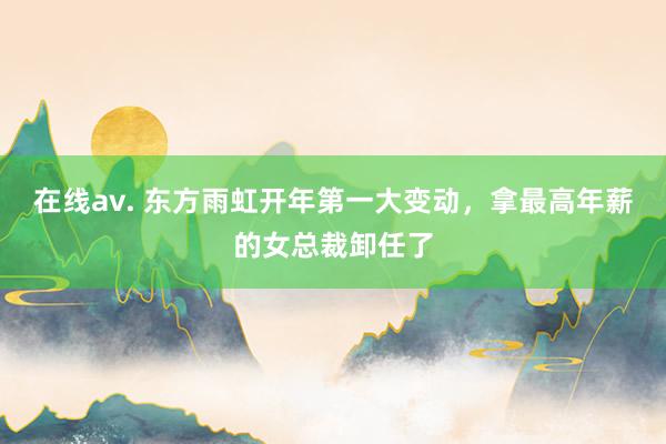 在线av. 东方雨虹开年第一大变动，拿最高年薪的女总裁卸任了