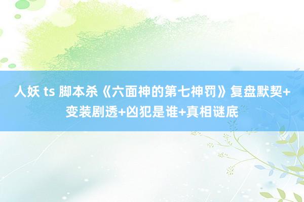 人妖 ts 脚本杀《六面神的第七神罚》复盘默契+变装剧透+凶犯是谁+真相谜底