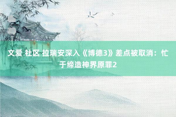 文爱 社区 拉瑞安深入《博德3》差点被取消：忙于缔造神界原罪2