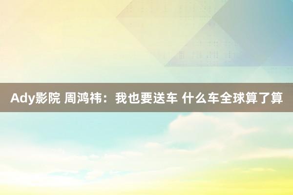 Ady影院 周鸿祎：我也要送车 什么车全球算了算