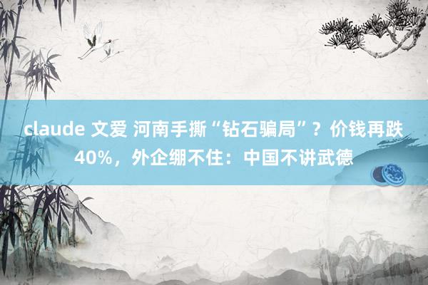 claude 文爱 河南手撕“钻石骗局”？价钱再跌40%，外企绷不住：中国不讲武德