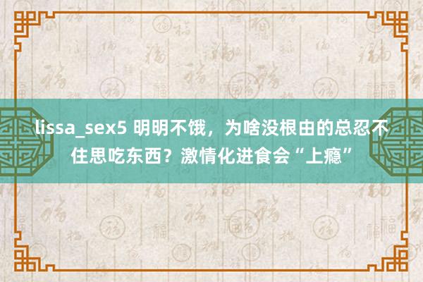 lissa_sex5 明明不饿，为啥没根由的总忍不住思吃东西？激情化进食会“上瘾”