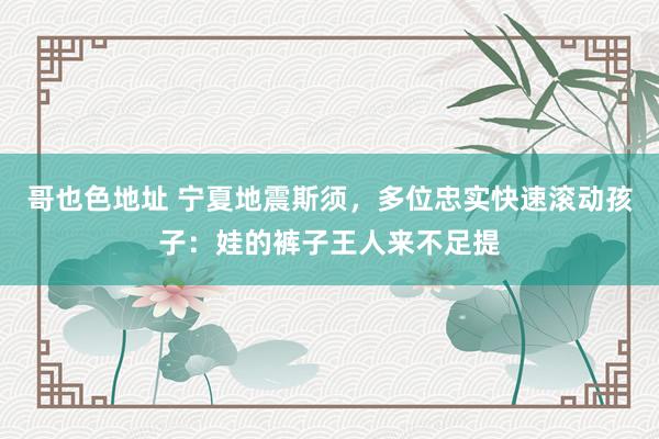 哥也色地址 宁夏地震斯须，多位忠实快速滚动孩子：娃的裤子王人来不足提