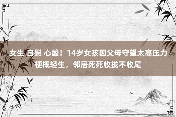 女生 自慰 心酸！14岁女孩因父母守望太高压力梗概轻生，邻居死死收拢不收尾