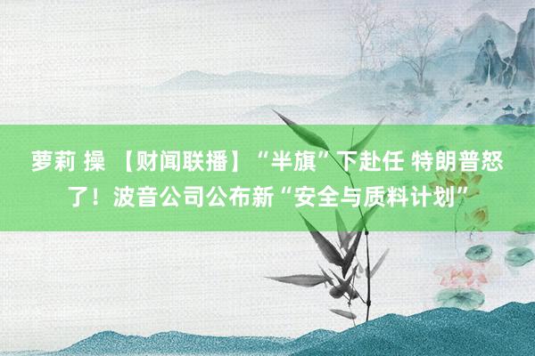 萝莉 操 【财闻联播】“半旗”下赴任 特朗普怒了！波音公司公布新“安全与质料计划”