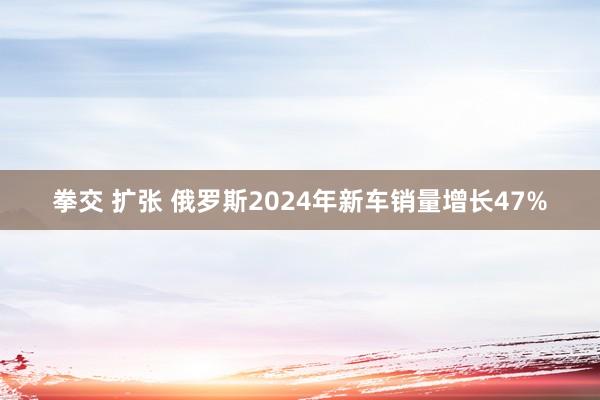 拳交 扩张 俄罗斯2024年新车销量增长47%