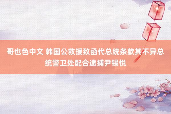哥也色中文 韩国公救援致函代总统条款其不异总统警卫处配合逮捕尹锡悦