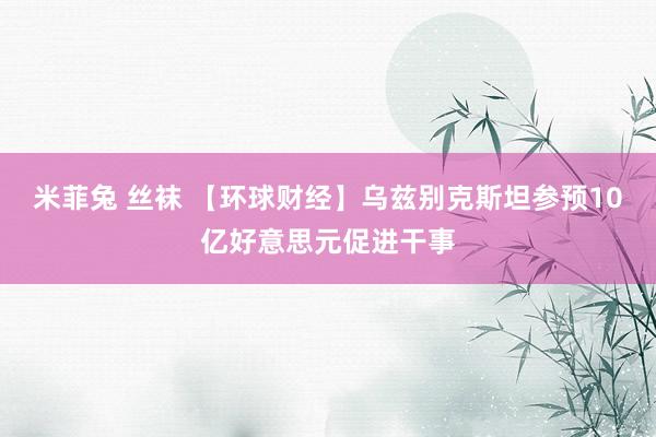 米菲兔 丝袜 【环球财经】乌兹别克斯坦参预10亿好意思元促进干事