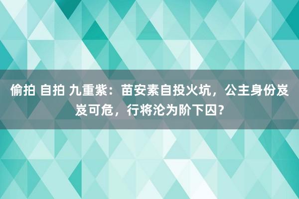 偷拍 自拍 九重紫：苗安素自投火坑，公主身份岌岌可危，行将沦为阶下囚？