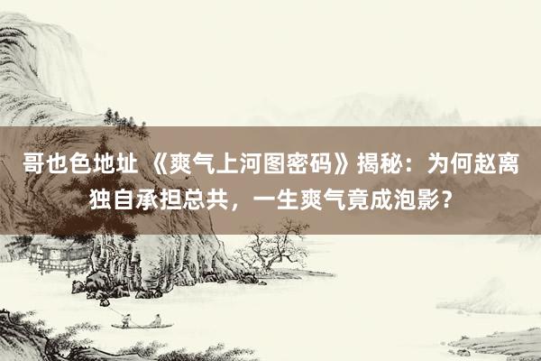 哥也色地址 《爽气上河图密码》揭秘：为何赵离独自承担总共，一生爽气竟成泡影？