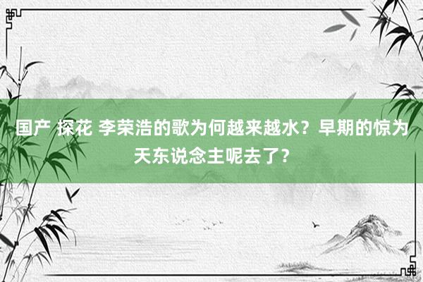 国产 探花 李荣浩的歌为何越来越水？早期的惊为天东说念主呢去了？
