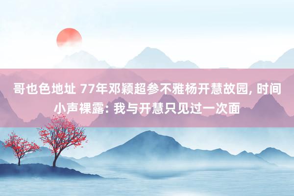 哥也色地址 77年邓颖超参不雅杨开慧故园， 时间小声裸露: 我与开慧只见过一次面