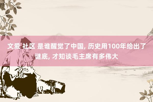 文爱 社区 是谁醒觉了中国， 历史用100年给出了谜底， 才知谈毛主席有多伟大