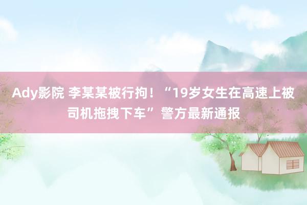 Ady影院 李某某被行拘！“19岁女生在高速上被司机拖拽下车” 警方最新通报
