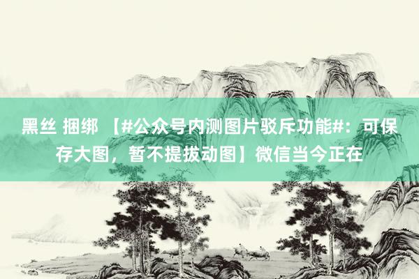 黑丝 捆绑 【#公众号内测图片驳斥功能#：可保存大图，暂不提拔动图】微信当今正在