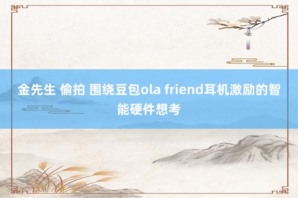 金先生 偷拍 围绕豆包ola friend耳机激励的智能硬件想考