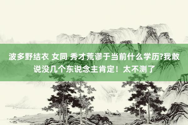 波多野结衣 女同 秀才荒谬于当前什么学历?我敢说没几个东说念主肯定！太不测了