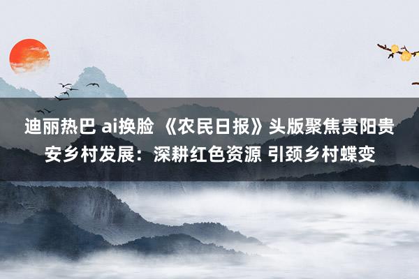 迪丽热巴 ai换脸 《农民日报》头版聚焦贵阳贵安乡村发展：深耕红色资源 引颈乡村蝶变