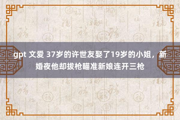 gpt 文爱 37岁的许世友娶了19岁的小姐，新婚夜他却拔枪瞄准新娘连开三枪