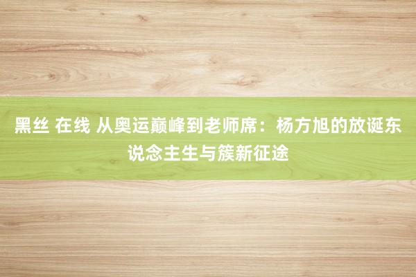 黑丝 在线 从奥运巅峰到老师席：杨方旭的放诞东说念主生与簇新征途