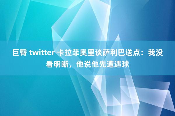 巨臀 twitter 卡拉菲奥里谈萨利巴送点：我没看明晰，他说他先遭遇球