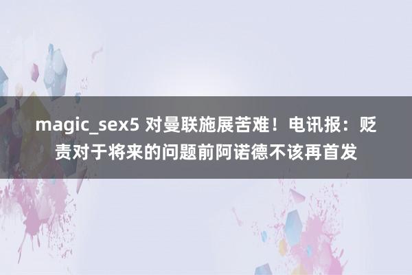 magic_sex5 对曼联施展苦难！电讯报：贬责对于将来的问题前阿诺德不该再首发