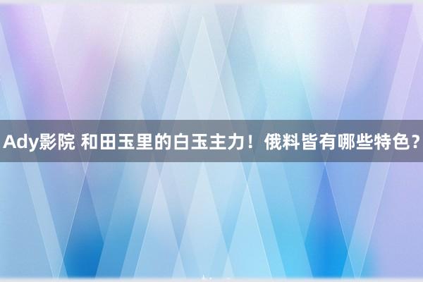 Ady影院 和田玉里的白玉主力！俄料皆有哪些特色？