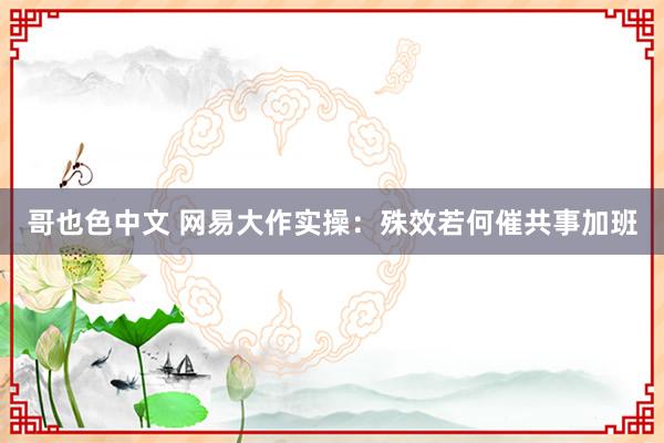 哥也色中文 网易大作实操：殊效若何催共事加班