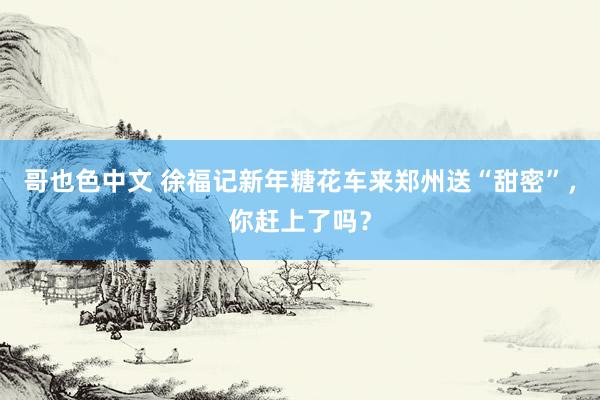 哥也色中文 徐福记新年糖花车来郑州送“甜密”，你赶上了吗？
