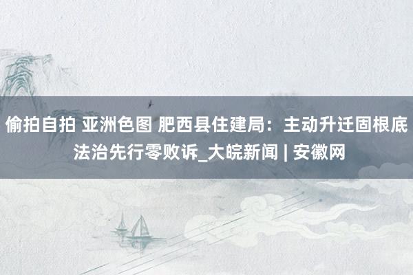 偷拍自拍 亚洲色图 肥西县住建局：主动升迁固根底 法治先行零败诉_大皖新闻 | 安徽网