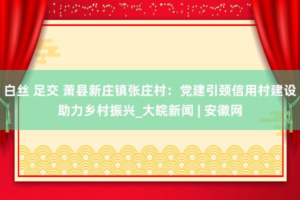 白丝 足交 萧县新庄镇张庄村：党建引颈信用村建设助力乡村振兴_大皖新闻 | 安徽网