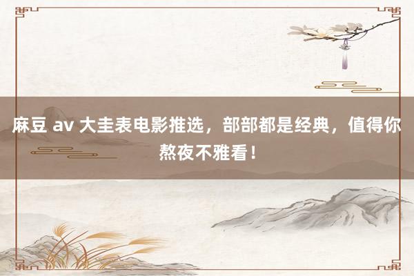 麻豆 av 大圭表电影推选，部部都是经典，值得你熬夜不雅看！