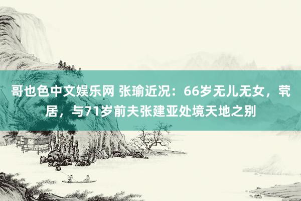 哥也色中文娱乐网 张瑜近况：66岁无儿无女，茕居，与71岁前夫张建亚处境天地之别