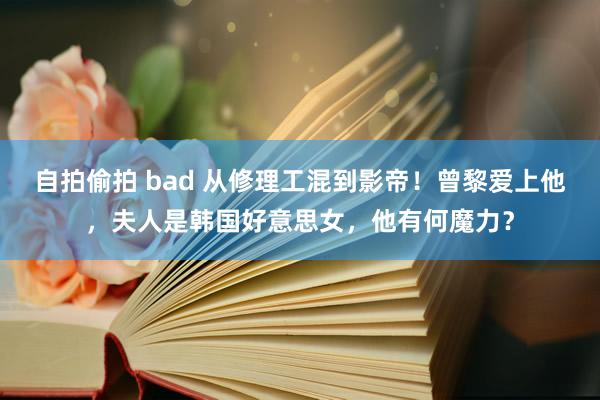 自拍偷拍 bad 从修理工混到影帝！曾黎爱上他，夫人是韩国好意思女，他有何魔力？