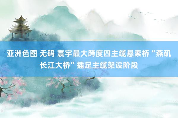 亚洲色图 无码 寰宇最大跨度四主缆悬索桥“燕矶长江大桥”插足主缆架设阶段