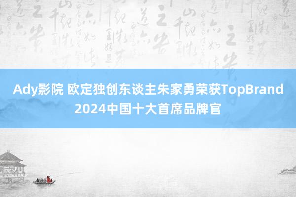 Ady影院 欧定独创东谈主朱家勇荣获TopBrand2024中国十大首席品牌官