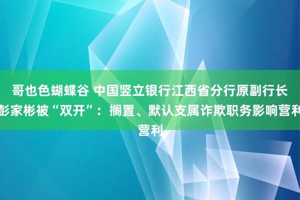 哥也色蝴蝶谷 中国竖立银行江西省分行原副行长彭家彬被“双开”：搁置、默认支属诈欺职务影响营利