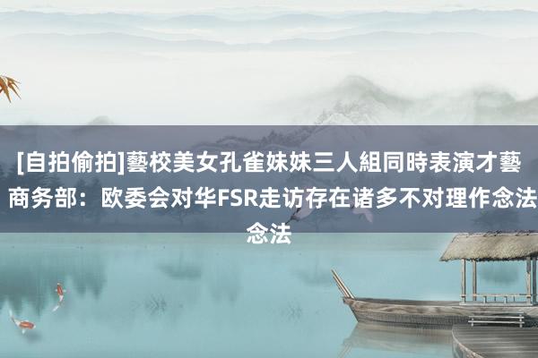 [自拍偷拍]藝校美女孔雀妹妹三人組同時表演才藝 商务部：欧委会对华FSR走访存在诸多不对理作念法