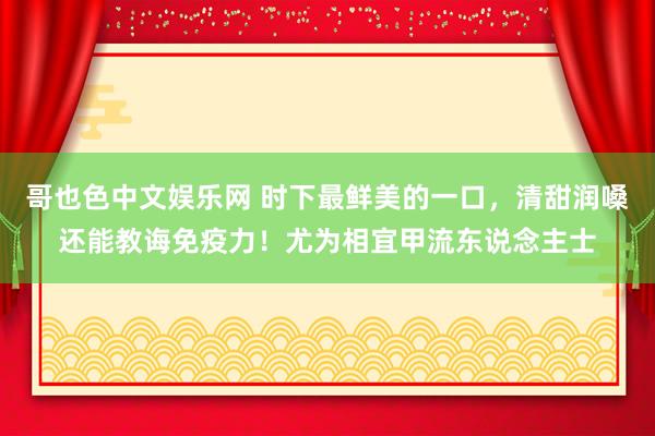 哥也色中文娱乐网 时下最鲜美的一口，清甜润嗓还能教诲免疫力！尤为相宜甲流东说念主士