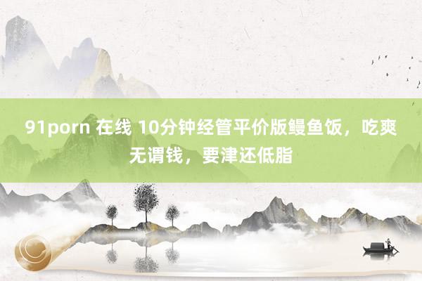 91porn 在线 10分钟经管平价版鳗鱼饭，吃爽无谓钱，要津还低脂