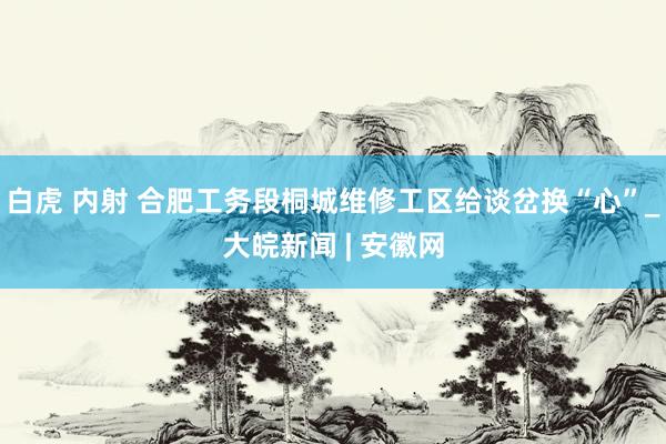 白虎 内射 合肥工务段桐城维修工区给谈岔换“心”_大皖新闻 | 安徽网