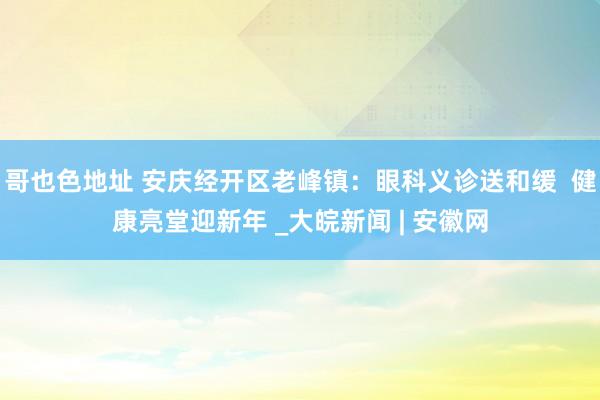 哥也色地址 安庆经开区老峰镇：眼科义诊送和缓  健康亮堂迎新年 _大皖新闻 | 安徽网