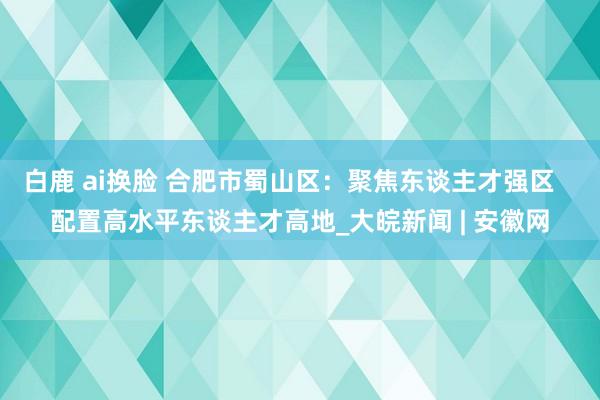 白鹿 ai换脸 合肥市蜀山区：聚焦东谈主才强区   配置高水平东谈主才高地_大皖新闻 | 安徽网