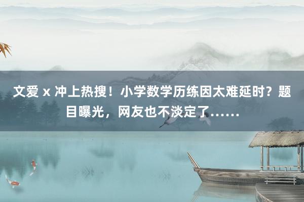 文爱 x 冲上热搜！小学数学历练因太难延时？题目曝光，网友也不淡定了……