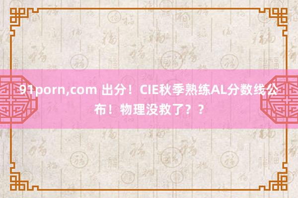 91porn，com 出分！CIE秋季熟练AL分数线公布！物理没救了？？