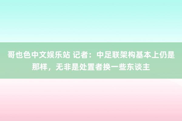哥也色中文娱乐站 记者:中足联架构基本上仍是那样,无非是处置者换一些东谈主