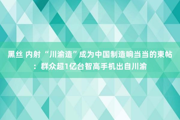 黑丝 内射 “川渝造”成为中国制造响当当的柬帖：群众超1亿台智高手机出自川渝