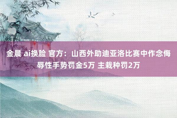金晨 ai换脸 官方：山西外助迪亚洛比赛中作念侮辱性手势罚金5万 主栽种罚2万